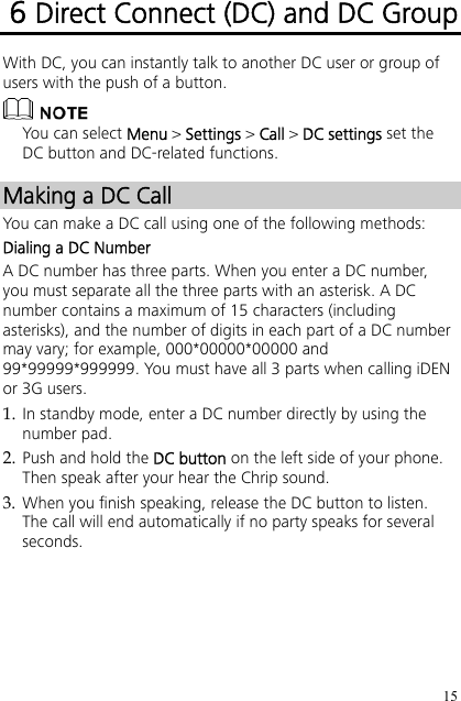 15 6 Direct Connect (DC) and DC Group With DC, you can instantly talk to another DC user or group of users with the push of a button.  You can select Menu &gt; Settings &gt; Call &gt; DC settings set the DC button and DC-related functions. Making a DC Call You can make a DC call using one of the following methods: Dialing a DC Number A DC number has three parts. When you enter a DC number, you must separate all the three parts with an asterisk. A DC number contains a maximum of 15 characters (including asterisks), and the number of digits in each part of a DC number may vary; for example, 000*00000*00000 and 99*99999*999999. You must have all 3 parts when calling iDEN or 3G users. 1. In standby mode, enter a DC number directly by using the number pad. 2. Push and hold the DC button on the left side of your phone. Then speak after your hear the Chrip sound. 3. When you finish speaking, release the DC button to listen. The call will end automatically if no party speaks for several seconds. 