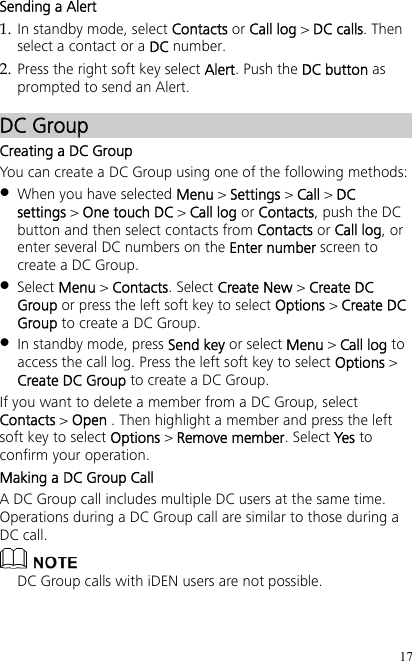 17 Sending a Alert 1. In standby mode, select Contacts or Call log &gt; DC calls. Then select a contact or a DC number. 2. Press the right soft key select Alert. Push the DC button as prompted to send an Alert. DC Group Creating a DC Group You can create a DC Group using one of the following methods:  When you have selected Menu &gt; Settings &gt; Call &gt; DC settings &gt; One touch DC &gt; Call log or Contacts, push the DC button and then select contacts from Contacts or Call log, or enter several DC numbers on the Enter number screen to create a DC Group.  Select Menu &gt; Contacts. Select Create New &gt; Create DC Group or press the left soft key to select Options &gt; Create DC Group to create a DC Group.  In standby mode, press Send key or select Menu &gt; Call log to access the call log. Press the left soft key to select Options &gt; Create DC Group to create a DC Group. If you want to delete a member from a DC Group, select Contacts &gt; Open . Then highlight a member and press the left soft key to select Options &gt; Remove member. Select Yes to confirm your operation. Making a DC Group Call A DC Group call includes multiple DC users at the same time. Operations during a DC Group call are similar to those during a DC call.  DC Group calls with iDEN users are not possible. 