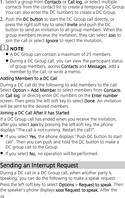 18 1. Select a group from Contacts or Call log, or select multiple contacts from the contact list to create a temporary DC Group. You can also enter the DC numbers to create a DC Group. 2. Push the DC button to start the DC Group call directly, or press the right soft key to select Invite and push the DC button to send an invitation to all group members. When the group members receive the invitation, they can select Join to join the call or select Ignore to reject the invitation.   A DC Group can contain a maximum of 25 members.  During a DC Group call, you can view the participant status of group members, access Contacts and Messages, add a member to the call, or write a memo.   Adding Members to a DC Call During a DC call do the following to add members to the call: Select Option &gt; Add Member to select members from Contacts or Call log, or directly enter DC numbers on the Enter number screen. Then press the left soft key to select Done. An invitation will be sent to the desired members. Joining a DC Call After it has Started If a DC Group call has ended when you receive the invitation, after you select Join by pressing the left soft key, the phone displays &quot;The call is not running. Restart the call?&quot;.  If you select Yes, the phone displays &quot;Push DC button to start call&quot;. Then you can push and hold the DC button to make a DC group call to the Group.  If you select No, no operation will be performed. Sending an Interrupt Request During a DC call or a DC Group call, when another party is speaking, you can do the following to make a speak request: Press the left soft key to select Options &gt; Request to speak. Then the speaker&apos;s phone displays xxxx Request to speak. After the 
