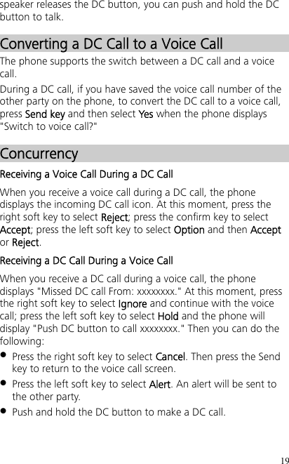 19 speaker releases the DC button, you can push and hold the DC button to talk. Converting a DC Call to a Voice Call The phone supports the switch between a DC call and a voice call. During a DC call, if you have saved the voice call number of the other party on the phone, to convert the DC call to a voice call, press Send key and then select Yes when the phone displays &quot;Switch to voice call?&quot; Concurrency Receiving a Voice Call During a DC Call When you receive a voice call during a DC call, the phone displays the incoming DC call icon. At this moment, press the right soft key to select Reject; press the confirm key to select Accept; press the left soft key to select Option and then Accept or Reject. Receiving a DC Call During a Voice Call When you receive a DC call during a voice call, the phone displays &quot;Missed DC call From: xxxxxxxx.&quot; At this moment, press the right soft key to select Ignore and continue with the voice call; press the left soft key to select Hold and the phone will display &quot;Push DC button to call xxxxxxxx.&quot; Then you can do the following:  Press the right soft key to select Cancel. Then press the Send key to return to the voice call screen.  Press the left soft key to select Alert. An alert will be sent to the other party.  Push and hold the DC button to make a DC call. 