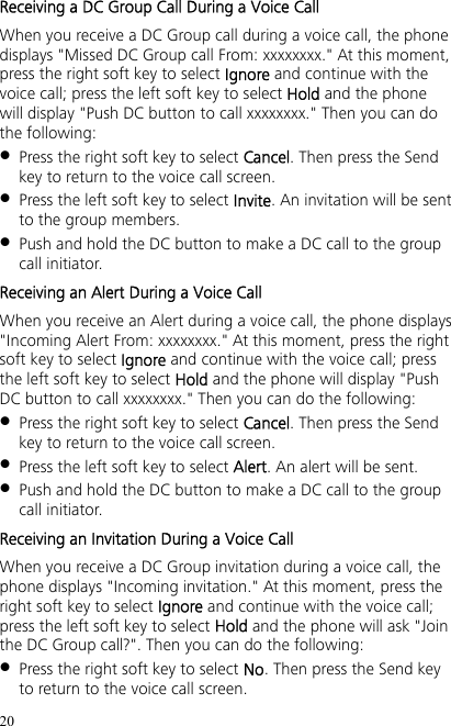 20 Receiving a DC Group Call During a Voice Call When you receive a DC Group call during a voice call, the phone displays &quot;Missed DC Group call From: xxxxxxxx.&quot; At this moment, press the right soft key to select Ignore and continue with the voice call; press the left soft key to select Hold and the phone will display &quot;Push DC button to call xxxxxxxx.&quot; Then you can do the following:  Press the right soft key to select Cancel. Then press the Send key to return to the voice call screen.  Press the left soft key to select Invite. An invitation will be sent to the group members.  Push and hold the DC button to make a DC call to the group call initiator. Receiving an Alert During a Voice Call When you receive an Alert during a voice call, the phone displays &quot;Incoming Alert From: xxxxxxxx.&quot; At this moment, press the right soft key to select Ignore and continue with the voice call; press the left soft key to select Hold and the phone will display &quot;Push DC button to call xxxxxxxx.&quot; Then you can do the following:  Press the right soft key to select Cancel. Then press the Send key to return to the voice call screen.  Press the left soft key to select Alert. An alert will be sent.  Push and hold the DC button to make a DC call to the group call initiator. Receiving an Invitation During a Voice Call When you receive a DC Group invitation during a voice call, the phone displays &quot;Incoming invitation.&quot; At this moment, press the right soft key to select Ignore and continue with the voice call; press the left soft key to select Hold and the phone will ask &quot;Join the DC Group call?&quot;. Then you can do the following:  Press the right soft key to select No. Then press the Send key to return to the voice call screen. 