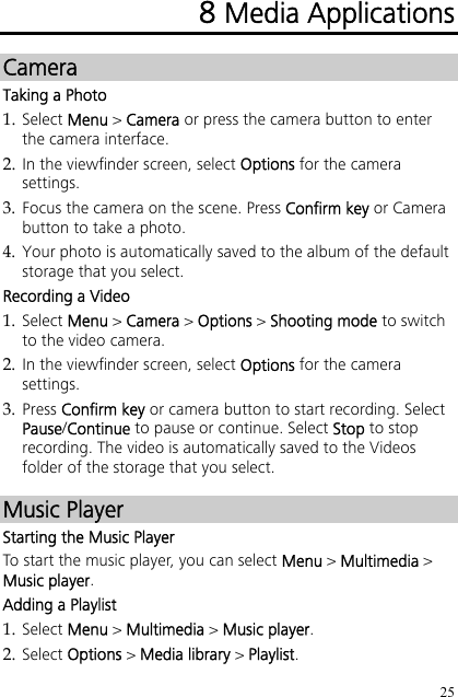 25 8 Media Applications Camera Taking a Photo 1. Select Menu &gt; Camera or press the camera button to enter the camera interface. 2. In the viewfinder screen, select Options for the camera settings. 3. Focus the camera on the scene. Press Confirm key or Camera button to take a photo. 4. Your photo is automatically saved to the album of the default storage that you select. Recording a Video 1. Select Menu &gt; Camera &gt; Options &gt; Shooting mode to switch to the video camera. 2. In the viewfinder screen, select Options for the camera settings. 3. Press Confirm key or camera button to start recording. Select Pause/Continue to pause or continue. Select Stop to stop recording. The video is automatically saved to the Videos folder of the storage that you select. Music Player Starting the Music Player To start the music player, you can select Menu &gt; Multimedia &gt; Music player. Adding a Playlist 1. Select Menu &gt; Multimedia &gt; Music player. 2. Select Options &gt; Media library &gt; Playlist. 