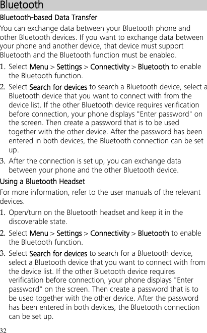 32 Bluetooth Bluetooth-based Data Transfer You can exchange data between your Bluetooth phone and other Bluetooth devices. If you want to exchange data between your phone and another device, that device must support Bluetooth and the Bluetooth function must be enabled. 1. Select Menu &gt; Settings &gt; Connectivity &gt; Bluetooth to enable the Bluetooth function. 2. Select Search for devices to search a Bluetooth device, select a Bluetooth device that you want to connect with from the device list. If the other Bluetooth device requires verification before connection, your phone displays &quot;Enter password&quot; on the screen. Then create a password that is to be used together with the other device. After the password has been entered in both devices, the Bluetooth connection can be set up. 3. After the connection is set up, you can exchange data between your phone and the other Bluetooth device. Using a Bluetooth Headset For more information, refer to the user manuals of the relevant devices. 1. Open/turn on the Bluetooth headset and keep it in the discoverable state. 2. Select Menu &gt; Settings &gt; Connectivity &gt; Bluetooth to enable the Bluetooth function. 3. Select Search for devices to search for a Bluetooth device, select a Bluetooth device that you want to connect with from the device list. If the other Bluetooth device requires verification before connection, your phone displays &quot;Enter password&quot; on the screen. Then create a password that is to be used together with the other device. After the password has been entered in both devices, the Bluetooth connection can be set up. 
