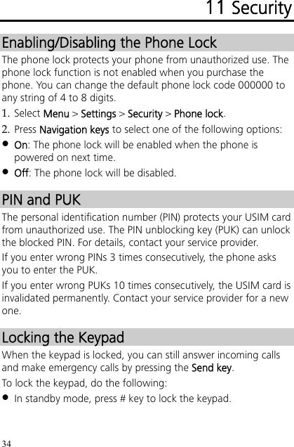 34 11 Security Enabling/Disabling the Phone Lock The phone lock protects your phone from unauthorized use. The phone lock function is not enabled when you purchase the phone. You can change the default phone lock code 000000 to any string of 4 to 8 digits. 1. Select Menu &gt; Settings &gt; Security &gt; Phone lock. 2. Press Navigation keys to select one of the following options:  On: The phone lock will be enabled when the phone is powered on next time.  Off: The phone lock will be disabled. PIN and PUK The personal identification number (PIN) protects your USIM card from unauthorized use. The PIN unblocking key (PUK) can unlock the blocked PIN. For details, contact your service provider. If you enter wrong PINs 3 times consecutively, the phone asks you to enter the PUK. If you enter wrong PUKs 10 times consecutively, the USIM card is invalidated permanently. Contact your service provider for a new one. Locking the Keypad When the keypad is locked, you can still answer incoming calls and make emergency calls by pressing the Send key. To lock the keypad, do the following:  In standby mode, press # key to lock the keypad. 