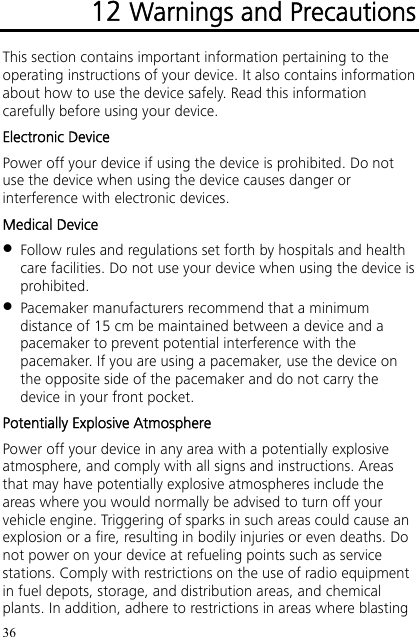 36 12 Warnings and Precautions This section contains important information pertaining to the operating instructions of your device. It also contains information about how to use the device safely. Read this information carefully before using your device. Electronic Device Power off your device if using the device is prohibited. Do not use the device when using the device causes danger or interference with electronic devices. Medical Device  Follow rules and regulations set forth by hospitals and health care facilities. Do not use your device when using the device is prohibited.  Pacemaker manufacturers recommend that a minimum distance of 15 cm be maintained between a device and a pacemaker to prevent potential interference with the pacemaker. If you are using a pacemaker, use the device on the opposite side of the pacemaker and do not carry the device in your front pocket. Potentially Explosive Atmosphere Power off your device in any area with a potentially explosive atmosphere, and comply with all signs and instructions. Areas that may have potentially explosive atmospheres include the areas where you would normally be advised to turn off your vehicle engine. Triggering of sparks in such areas could cause an explosion or a fire, resulting in bodily injuries or even deaths. Do not power on your device at refueling points such as service stations. Comply with restrictions on the use of radio equipment in fuel depots, storage, and distribution areas, and chemical plants. In addition, adhere to restrictions in areas where blasting 