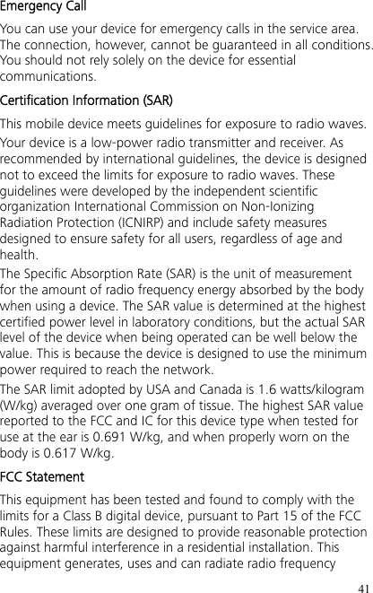 41 Emergency Call You can use your device for emergency calls in the service area. The connection, however, cannot be guaranteed in all conditions. You should not rely solely on the device for essential communications. Certification Information (SAR) This mobile device meets guidelines for exposure to radio waves. Your device is a low-power radio transmitter and receiver. As recommended by international guidelines, the device is designed not to exceed the limits for exposure to radio waves. These guidelines were developed by the independent scientific organization International Commission on Non-Ionizing Radiation Protection (ICNIRP) and include safety measures designed to ensure safety for all users, regardless of age and health. The Specific Absorption Rate (SAR) is the unit of measurement for the amount of radio frequency energy absorbed by the body when using a device. The SAR value is determined at the highest certified power level in laboratory conditions, but the actual SAR level of the device when being operated can be well below the value. This is because the device is designed to use the minimum power required to reach the network. The SAR limit adopted by USA and Canada is 1.6 watts/kilogram (W/kg) averaged over one gram of tissue. The highest SAR value reported to the FCC and IC for this device type when tested for use at the ear is 0.691 W/kg, and when properly worn on the body is 0.617 W/kg. FCC Statement This equipment has been tested and found to comply with the limits for a Class B digital device, pursuant to Part 15 of the FCC Rules. These limits are designed to provide reasonable protection against harmful interference in a residential installation. This equipment generates, uses and can radiate radio frequency 