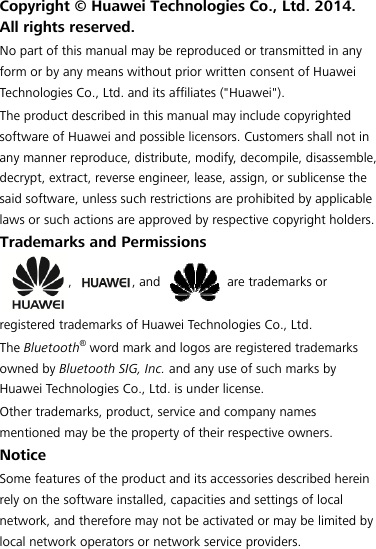 Copyright © Huawei Technologies Co., Ltd. 2014. All rights reserved. No part of this manual may be reproduced or transmitted in any form or by any means without prior written consent of Huawei Technologies Co., Ltd. and its affiliates (&quot;Huawei&quot;). The product described in this manual may include copyrighted software of Huawei and possible licensors. Customers shall not in any manner reproduce, distribute, modify, decompile, disassemble, decrypt, extract, reverse engineer, lease, assign, or sublicense the said software, unless such restrictions are prohibited by applicable laws or such actions are approved by respective copyright holders. Trademarks and Permissions , , and  are trademarks or registered trademarks of Huawei Technologies Co., Ltd. The Bluetooth® word mark and logos are registered trademarks owned by Bluetooth SIG, Inc. and any use of such marks by Huawei Technologies Co., Ltd. is under license. Other trademarks, product, service and company names mentioned may be the property of their respective owners. Notice Some features of the product and its accessories described herein rely on the software installed, capacities and settings of local network, and therefore may not be activated or may be limited by local network operators or network service providers. 
