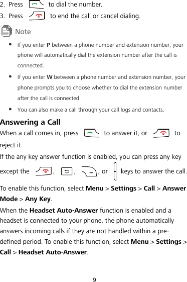 9 2. Press    to dial the number. 3. Press    to end the call or cancel dialing.   If you enter P between a phone number and extension number, your phone will automatically dial the extension number after the call is connected.  If you enter W between a phone number and extension number, your phone prompts you to choose whether to dial the extension number after the call is connected.  You can also make a call through your call logs and contacts. 20BAnswering a Call When a call comes in, press    to answer it, or    to reject it. If the any key answer function is enabled, you can press any key except the  ,  ,  , or    keys to answer the call. To enable this function, select Menu &gt; Settings &gt; Call &gt; Answer Mode &gt; Any Key. When the Headset Auto-Answer function is enabled and a headset is connected to your phone, the phone automatically answers incoming calls if they are not handled within a pre-defined period. To enable this function, select Menu &gt; Settings &gt; Call &gt; Headset Auto-Answer. 