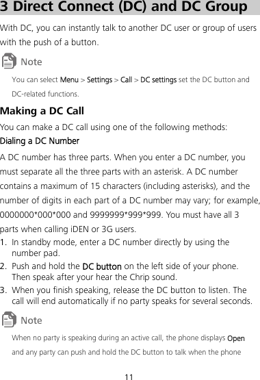 11 3 3BDirect Connect (DC) and DC Group With DC, you can instantly talk to another DC user or group of users with the push of a button.  You can select Menu &gt; Settings &gt; Call &gt; DC settings set the DC button and DC-related functions. 22BMaking a DC Call You can make a DC call using one of the following methods: 46BDialing a DC Number A DC number has three parts. When you enter a DC number, you must separate all the three parts with an asterisk. A DC number contains a maximum of 15 characters (including asterisks), and the number of digits in each part of a DC number may vary; for example, 0000000*000*000 and 9999999*999*999. You must have all 3 parts when calling iDEN or 3G users. 1. In standby mode, enter a DC number directly by using the number pad. 2. Push and hold the DC button on the left side of your phone. Then speak after your hear the Chrip sound. 3. When you finish speaking, release the DC button to listen. The call will end automatically if no party speaks for several seconds.  When no party is speaking during an active call, the phone displays Open and any party can push and hold the DC button to talk when the phone 