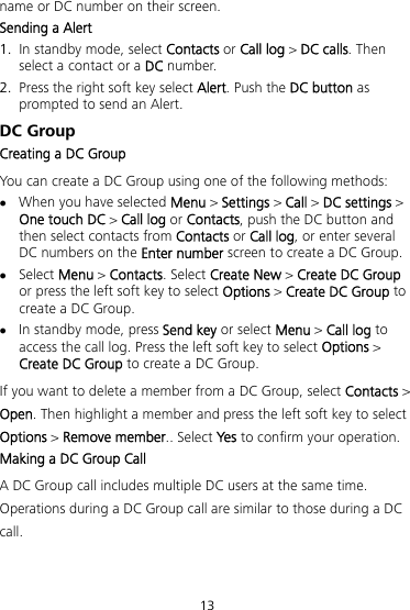 13 name or DC number on their screen. 50BSending a Alert 1. In standby mode, select Contacts or Call log &gt; DC calls. Then select a contact or a DC number. 2. Press the right soft key select Alert. Push the DC button as prompted to send an Alert. 24BDC Group 51BCreating a DC Group You can create a DC Group using one of the following methods:  When you have selected Menu &gt; Settings &gt; Call &gt; DC settings &gt; One touch DC &gt; Call log or Contacts, push the DC button and then select contacts from Contacts or Call log, or enter several DC numbers on the Enter number screen to create a DC Group.  Select Menu &gt; Contacts. Select Create New &gt; Create DC Group or press the left soft key to select Options &gt; Create DC Group to create a DC Group.  In standby mode, press Send key or select Menu &gt; Call log to access the call log. Press the left soft key to select Options &gt; Create DC Group to create a DC Group. If you want to delete a member from a DC Group, select Contacts &gt; Open. Then highlight a member and press the left soft key to select Options &gt; Remove member.. Select Yes to confirm your operation. 52BMaking a DC Group Call A DC Group call includes multiple DC users at the same time. Operations during a DC Group call are similar to those during a DC call. 