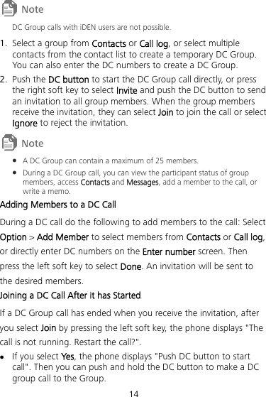 14  DC Group calls with iDEN users are not possible. 1. Select a group from Contacts or Call log, or select multiple contacts from the contact list to create a temporary DC Group. You can also enter the DC numbers to create a DC Group. 2. Push the DC button to start the DC Group call directly, or press the right soft key to select Invite and push the DC button to send an invitation to all group members. When the group members receive the invitation, they can select Join to join the call or select Ignore to reject the invitation.   A DC Group can contain a maximum of 25 members.  During a DC Group call, you can view the participant status of group members, access Contacts and Messages, add a member to the call, or write a memo. 53BAdding Members to a DC Call During a DC call do the following to add members to the call: Select Option &gt; Add Member to select members from Contacts or Call log, or directly enter DC numbers on the Enter number screen. Then press the left soft key to select Done. An invitation will be sent to the desired members. 54BJoining a DC Call After it has Started If a DC Group call has ended when you receive the invitation, after you select Join by pressing the left soft key, the phone displays &quot;The call is not running. Restart the call?&quot;.  If you select Ye s, the phone displays &quot;Push DC button to start call&quot;. Then you can push and hold the DC button to make a DC group call to the Group. 