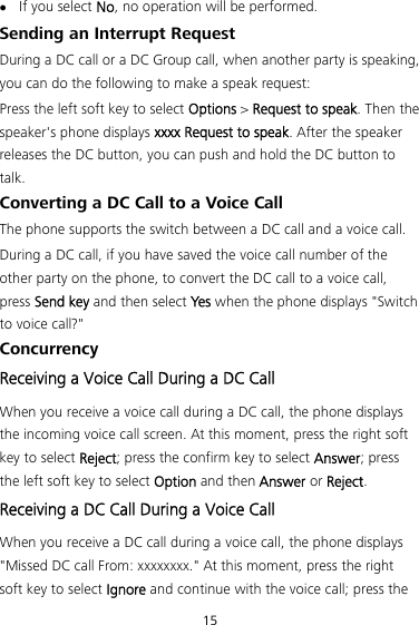 15  If you select No, no operation will be performed. 25BSending an Interrupt Request During a DC call or a DC Group call, when another party is speaking, you can do the following to make a speak request: Press the left soft key to select Options &gt; Request to speak. Then the speaker&apos;s phone displays xxxx Request to speak. After the speaker releases the DC button, you can push and hold the DC button to talk. 26BConverting a DC Call to a Voice Call The phone supports the switch between a DC call and a voice call. During a DC call, if you have saved the voice call number of the other party on the phone, to convert the DC call to a voice call, press Send key and then select Yes when the phone displays &quot;Switch to voice call?&quot; 27BConcurrency Receiving a Voice Call During a DC Call When you receive a voice call during a DC call, the phone displays the incoming voice call screen. At this moment, press the right soft key to select Reject; press the confirm key to select Answer; press the left soft key to select Option and then Answer or Reject. Receiving a DC Call During a Voice Call When you receive a DC call during a voice call, the phone displays &quot;Missed DC call From: xxxxxxxx.&quot; At this moment, press the right soft key to select Ignore and continue with the voice call; press the 