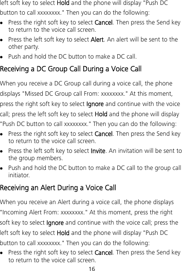 16 left soft key to select Hold and the phone will display &quot;Push DC button to call xxxxxxxx.&quot; Then you can do the following:  Press the right soft key to select Cancel. Then press the Send key to return to the voice call screen.  Press the left soft key to select Alert. An alert will be sent to the other party.  Push and hold the DC button to make a DC call. Receiving a DC Group Call During a Voice Call When you receive a DC Group call during a voice call, the phone displays &quot;Missed DC Group call From: xxxxxxxx.&quot; At this moment, press the right soft key to select Ignore and continue with the voice call; press the left soft key to select Hold and the phone will display &quot;Push DC button to call xxxxxxxx.&quot; Then you can do the following:  Press the right soft key to select Cancel. Then press the Send key to return to the voice call screen.  Press the left soft key to select Invite. An invitation will be sent to the group members.  Push and hold the DC button to make a DC call to the group call initiator. Receiving an Alert During a Voice Call When you receive an Alert during a voice call, the phone displays &quot;Incoming Alert From: xxxxxxxx.&quot; At this moment, press the right soft key to select Ignore and continue with the voice call; press the left soft key to select Hold and the phone will display &quot;Push DC button to call xxxxxxxx.&quot; Then you can do the following:  Press the right soft key to select Cancel. Then press the Send key to return to the voice call screen. 