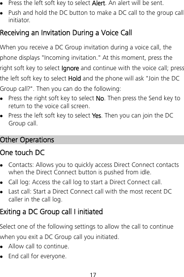 17  Press the left soft key to select Alert. An alert will be sent.  Push and hold the DC button to make a DC call to the group call initiator. Receiving an Invitation During a Voice Call When you receive a DC Group invitation during a voice call, the phone displays &quot;Incoming invitation.&quot; At this moment, press the right soft key to select Ignore and continue with the voice call; press the left soft key to select Hold and the phone will ask &quot;Join the DC Group call?&quot;. Then you can do the following:  Press the right soft key to select No. Then press the Send key to return to the voice call screen.  Press the left soft key to select Ye s. Then you can join the DC Group call. 28BOther Operations One touch DC  Contacts: Allows you to quickly access Direct Connect contacts when the Direct Connect button is pushed from idle.  Call log: Access the call log to start a Direct Connect call.  Last call: Start a Direct Connect call with the most recent DC caller in the call log. Exiting a DC Group call I initiated Select one of the following settings to allow the call to continue when you exit a DC Group call you initiated.  Allow call to continue.  End call for everyone. 