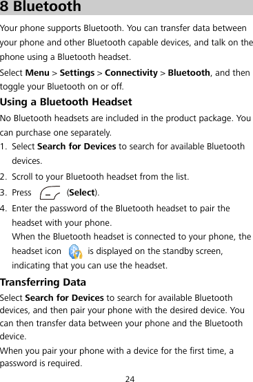 24 8 8BBluetooth Your phone supports Bluetooth. You can transfer data between your phone and other Bluetooth capable devices, and talk on the phone using a Bluetooth headset. Select Menu &gt; Settings &gt; Connectivity &gt; Bluetooth, and then toggle your Bluetooth on or off. 39BUsing a Bluetooth Headset No Bluetooth headsets are included in the product package. You can purchase one separately. 1. Select Search for Devices to search for available Bluetooth devices. 2. Scroll to your Bluetooth headset from the list. 3. Press  (Select). 4. Enter the password of the Bluetooth headset to pair the headset with your phone. When the Bluetooth headset is connected to your phone, the headset icon    is displayed on the standby screen, indicating that you can use the headset. 40BTransferring Data Select Search for Devices to search for available Bluetooth devices, and then pair your phone with the desired device. You can then transfer data between your phone and the Bluetooth device. When you pair your phone with a device for the first time, a password is required. 
