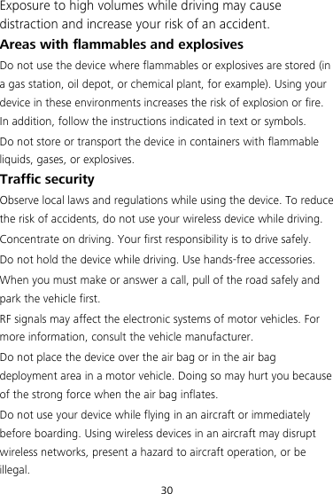 30 Exposure to high volumes while driving may cause distraction and increase your risk of an accident. Areas with flammables and explosives Do not use the device where flammables or explosives are stored (in a gas station, oil depot, or chemical plant, for example). Using your device in these environments increases the risk of explosion or fire. In addition, follow the instructions indicated in text or symbols. Do not store or transport the device in containers with flammable liquids, gases, or explosives. Traffic security Observe local laws and regulations while using the device. To reduce the risk of accidents, do not use your wireless device while driving. Concentrate on driving. Your first responsibility is to drive safely. Do not hold the device while driving. Use hands-free accessories. When you must make or answer a call, pull of the road safely and park the vehicle first.   RF signals may affect the electronic systems of motor vehicles. For more information, consult the vehicle manufacturer. Do not place the device over the air bag or in the air bag deployment area in a motor vehicle. Doing so may hurt you because of the strong force when the air bag inflates. Do not use your device while flying in an aircraft or immediately before boarding. Using wireless devices in an aircraft may disrupt wireless networks, present a hazard to aircraft operation, or be illegal.  