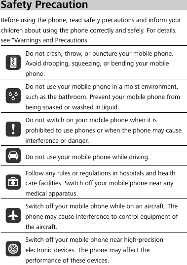  0BSafety Precaution Before using the phone, read safety precautions and inform your children about using the phone correctly and safely. For details, see &quot;Warnings and Precautions&quot;.  Do not crash, throw, or puncture your mobile phone. Avoid dropping, squeezing, or bending your mobile phone.  Do not use your mobile phone in a moist environment, such as the bathroom. Prevent your mobile phone from being soaked or washed in liquid.  Do not switch on your mobile phone when it is prohibited to use phones or when the phone may cause interference or danger.  Do not use your mobile phone while driving.  Follow any rules or regulations in hospitals and health care facilities. Switch off your mobile phone near any medical apparatus.  Switch off your mobile phone while on an aircraft. The phone may cause interference to control equipment of the aircraft.  Switch off your mobile phone near high-precision electronic devices. The phone may affect the performance of these devices. 