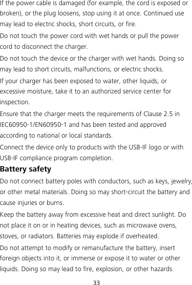 33 If the power cable is damaged (for example, the cord is exposed or broken), or the plug loosens, stop using it at once. Continued use may lead to electric shocks, short circuits, or fire. Do not touch the power cord with wet hands or pull the power cord to disconnect the charger. Do not touch the device or the charger with wet hands. Doing so may lead to short circuits, malfunctions, or electric shocks. If your charger has been exposed to water, other liquids, or excessive moisture, take it to an authorized service center for inspection. Ensure that the charger meets the requirements of Clause 2.5 in IEC60950-1/EN60950-1 and has been tested and approved according to national or local standards. Connect the device only to products with the USB-IF logo or with USB-IF compliance program completion. Battery safety Do not connect battery poles with conductors, such as keys, jewelry, or other metal materials. Doing so may short-circuit the battery and cause injuries or burns. Keep the battery away from excessive heat and direct sunlight. Do not place it on or in heating devices, such as microwave ovens, stoves, or radiators. Batteries may explode if overheated. Do not attempt to modify or remanufacture the battery, insert foreign objects into it, or immerse or expose it to water or other liquids. Doing so may lead to fire, explosion, or other hazards. 