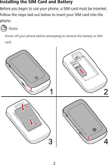 2 14BInstalling the SIM Card and Battery Before you begin to use your phone, a SIM card must be inserted. Follow the steps laid out below to insert your SIM card into the phone.  Power off your phone before attempting to remove the battery or SIM card.  