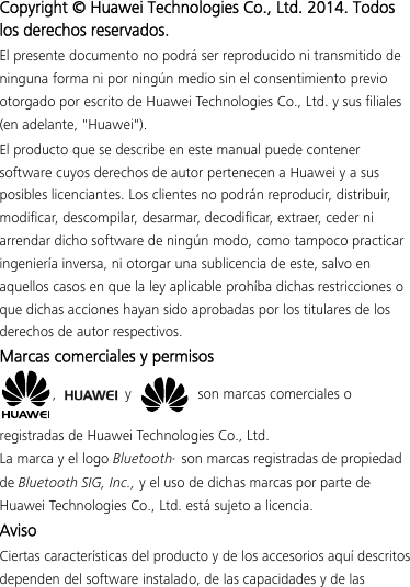Copyright © Huawei Technologies Co., Ltd. 2014. Todos los derechos reservados. El presente documento no podrá ser reproducido ni transmitido de ninguna forma ni por ningún medio sin el consentimiento previo otorgado por escrito de Huawei Technologies Co., Ltd. y sus filiales (en adelante, &quot;Huawei&quot;). El producto que se describe en este manual puede contener software cuyos derechos de autor pertenecen a Huawei y a sus posibles licenciantes. Los clientes no podrán reproducir, distribuir, modificar, descompilar, desarmar, decodificar, extraer, ceder ni arrendar dicho software de ningún modo, como tampoco practicar ingeniería inversa, ni otorgar una sublicencia de este, salvo en aquellos casos en que la ley aplicable prohíba dichas restricciones o que dichas acciones hayan sido aprobadas por los titulares de los derechos de autor respectivos. Marcas comerciales y permisos ,   y    son marcas comerciales o registradas de Huawei Technologies Co., Ltd. La marca y el logo Bluetooth® son marcas registradas de propiedad de Bluetooth SIG, Inc., y el uso de dichas marcas por parte de Huawei Technologies Co., Ltd. está sujeto a licencia.   Aviso Ciertas características del producto y de los accesorios aquí descritos dependen del software instalado, de las capacidades y de las 