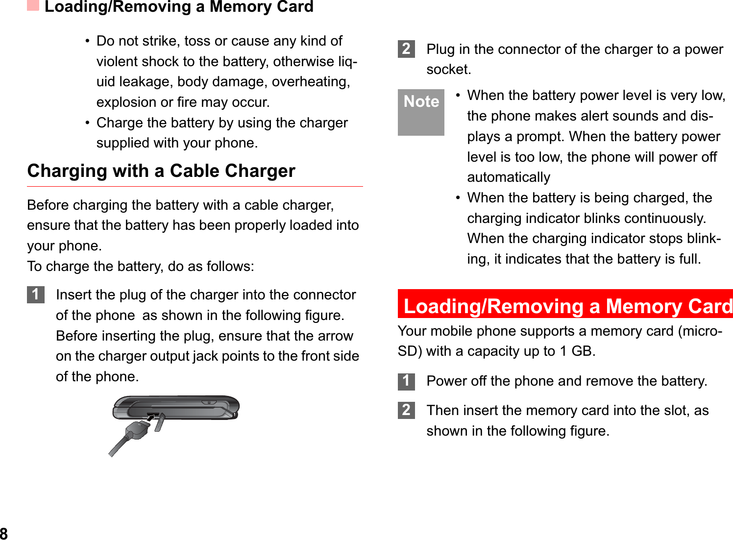 Loading/Removing a Memory Card8• Do not strike, toss or cause any kind of violent shock to the battery, otherwise liq-uid leakage, body damage, overheating, explosion or fire may occur.• Charge the battery by using the charger supplied with your phone.Charging with a Cable ChargerBefore charging the battery with a cable charger, ensure that the battery has been properly loaded into your phone.To charge the battery, do as follows:1Insert the plug of the charger into the connector of the phoneas shown in the following figure. Before inserting the plug, ensure that the arrow on the charger output jack points to the front side of the phone.2Plug in the connector of the charger to a power socket. Note • When the battery power level is very low, the phone makes alert sounds and dis-plays a prompt. When the battery power level is too low, the phone will power off automatically• When the battery is being charged, the charging indicator blinks continuously. When the charging indicator stops blink-ing, it indicates that the battery is full.Loading/Removing a Memory CardYour mobile phone supports a memory card (micro-SD) with a capacity up to 1 GB.1Power off the phone and remove the battery.2Then insert the memory card into the slot, as shown in the following figure.
