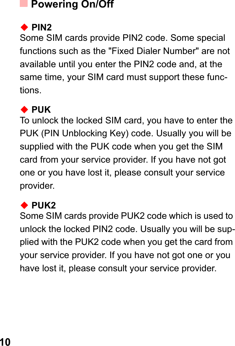 Powering On/Off10ƹPIN2Some SIM cards provide PIN2 code. Some special functions such as the &quot;Fixed Dialer Number&quot; are not available until you enter the PIN2 code and, at the same time, your SIM card must support these func-tions.ƹPUKTo unlock the locked SIM card, you have to enter the PUK (PIN Unblocking Key) code. Usually you will be supplied with the PUK code when you get the SIM card from your service provider. If you have not got one or you have lost it, please consult your service provider.ƹPUK2Some SIM cards provide PUK2 code which is used to unlock the locked PIN2 code. Usually you will be sup-plied with the PUK2 code when you get the card from your service provider. If you have not got one or you have lost it, please consult your service provider.