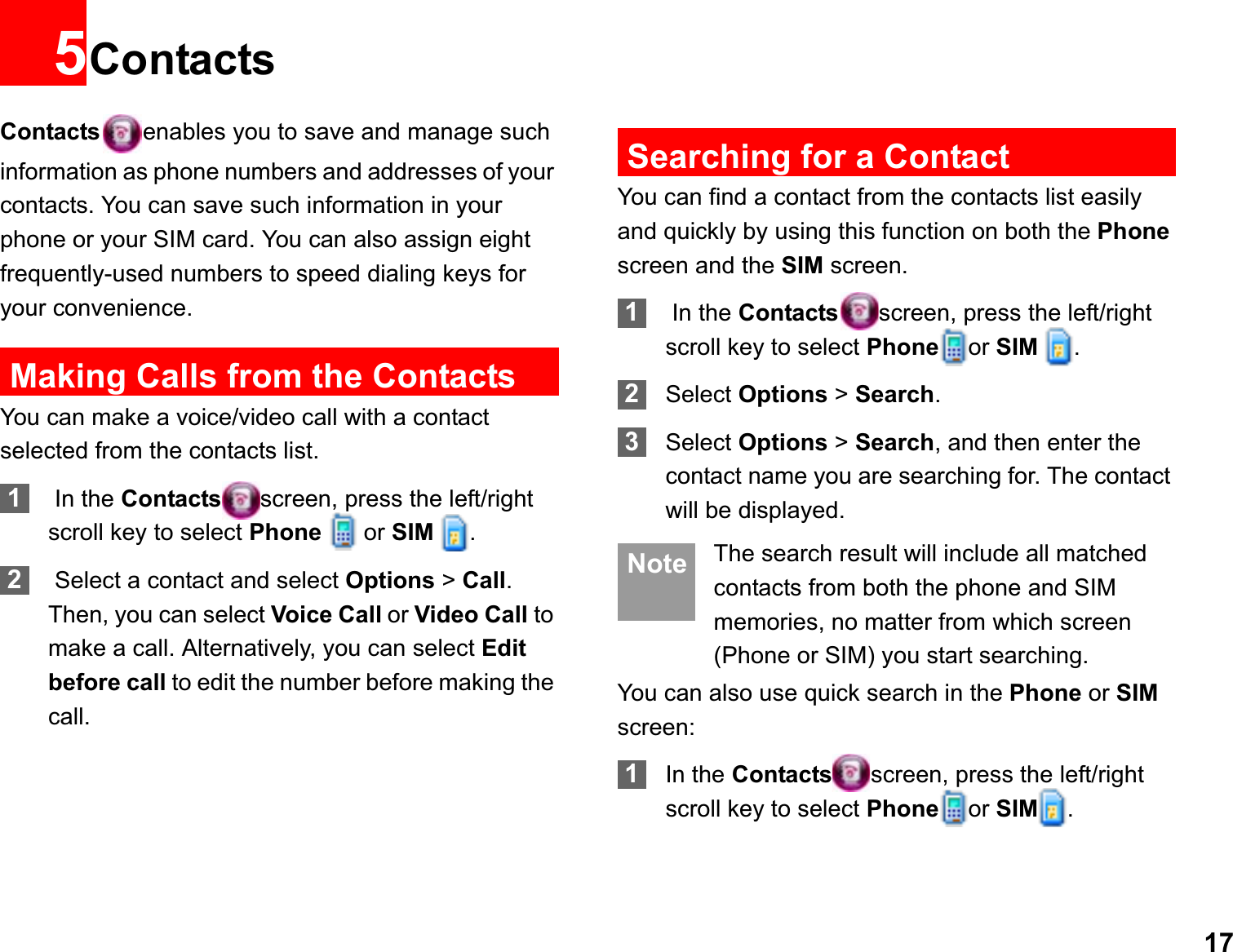 175ContactsContacts enables you to save and manage such information as phone numbers and addresses of your contacts. You can save such information in your phone or your SIM card. You can also assign eight frequently-used numbers to speed dialing keys for your convenience.Making Calls from the ContactsYou can make a voice/video call with a contact selected from the contacts list.1 In the Contacts screen, press the left/right scroll key to select Phone  or SIM  .2 Select a contact and select Options &gt; Call.Then, you can select Voice Call or Video Call to make a call. Alternatively, you can select Editbefore call to edit the number before making the call.Searching for a ContactYou can find a contact from the contacts list easily and quickly by using this function on both the Phonescreen and the SIM screen.1 In the Contacts screen, press the left/right scroll key to select Phone or SIM  .2Select Options &gt; Search.3Select Options &gt; Search, and then enter the contact name you are searching for. The contact will be displayed. Note The search result will include all matched contacts from both the phone and SIM memories, no matter from which screen (Phone or SIM) you start searching.You can also use quick search in the Phone or SIMscreen:1In the Contacts screen, press the left/right scroll key to select Phone or SIM .
