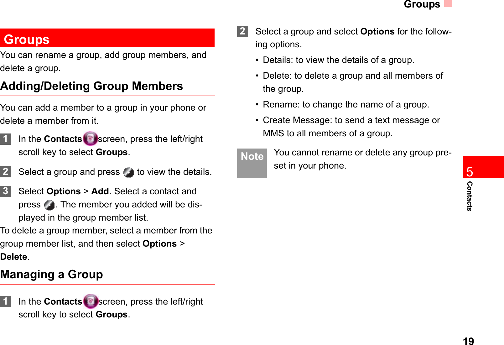 Groups19Contacts5GroupsYou can rename a group, add group members, and delete a group.Adding/Deleting Group MembersYou can add a member to a group in your phone or delete a member from it.1In the Contacts screen, press the left/right scroll key to select Groups.2Select a group and press   to view the details.3Select Options &gt;Add. Select a contact and press  . The member you added will be dis-played in the group member list.To delete a group member, select a member from the group member list, and then select Options &gt; Delete.Managing a Group1In the Contacts screen, press the left/right scroll key to select Groups.2Select a group and select Options for the follow-ing options.• Details: to view the details of a group.• Delete: to delete a group and all members of the group.• Rename: to change the name of a group.• Create Message: to send a text message or MMS to all members of a group. Note You cannot rename or delete any group pre-set in your phone.