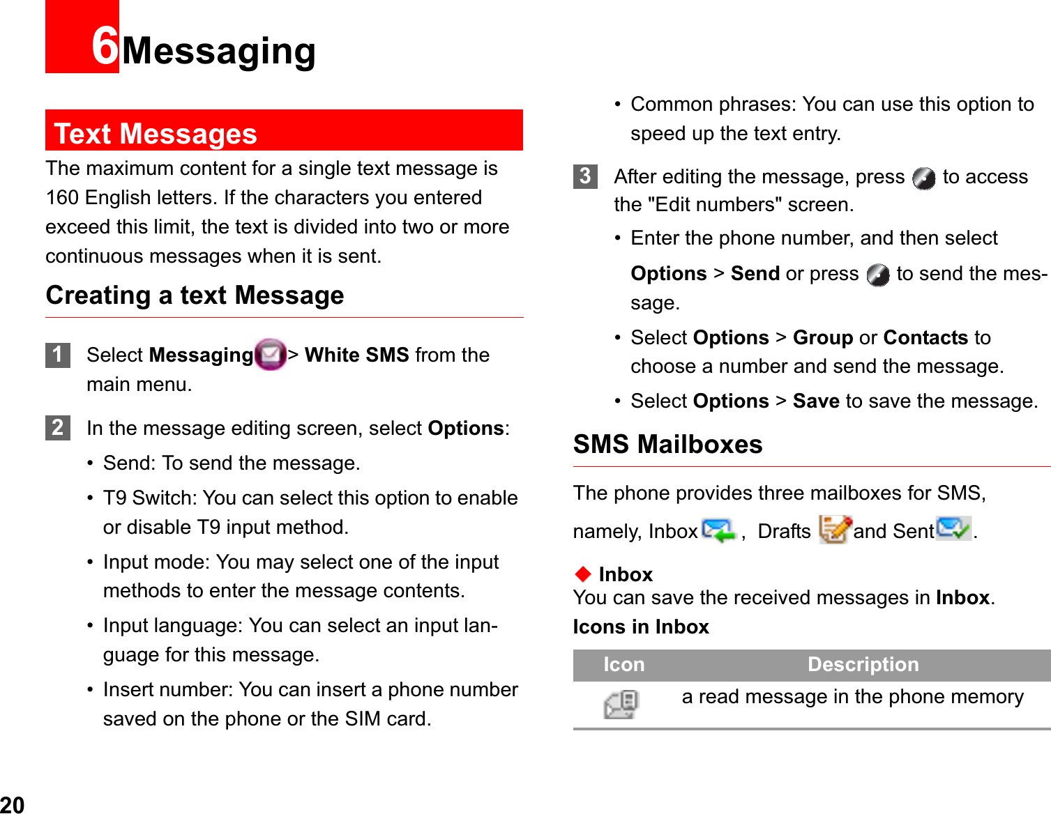 206MessagingText MessagesThe maximum content for a single text message is 160 English letters. If the characters you entered exceed this limit, the text is divided into two or more continuous messages when it is sent.Creating a text Message1Select Messaging &gt;White SMS from the main menu.2In the message editing screen, select Options:• Send: To send the message.• T9 Switch: You can select this option to enable or disable T9 input method.• Input mode: You may select one of the input methods to enter the message contents.• Input language: You can select an input lan-guage for this message.• Insert number: You can insert a phone number saved on the phone or the SIM card.• Common phrases: You can use this option to speed up the text entry.3After editing the message, press   to access the &quot;Edit numbers&quot; screen.• Enter the phone number, and then select Options &gt; Send or press   to send the mes-sage.• Select Options &gt; Group or Contacts to choose a number and send the message.• Select Options &gt; Save to save the message.SMS MailboxesThe phone provides three mailboxes for SMS, namely, Inbox ,  Drafts  and Sent .ƹInboxYou can save the received messages in Inbox.Icons in InboxIcon Descriptiona read message in the phone memory