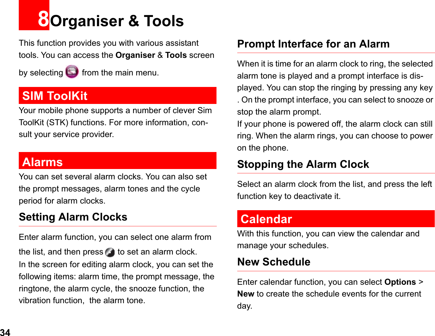 348Organiser &amp; ToolsThis function provides you with various assistant tools. You can access the Organiser &amp; Tools screen by selecting   from the main menu.SIM ToolKitYour mobile phone supports a number of clever Sim ToolKit (STK) functions. For more information, con-sult your service provider. AlarmsYou can set several alarm clocks. You can also set the prompt messages, alarm tones and the cycle period for alarm clocks.  Setting Alarm ClocksEnter alarm function, you can select one alarm from the list, and then press  to set an alarm clock.In the screen for editing alarm clock, you can set the following items: alarm time, the prompt message, the ringtone, the alarm cycle, the snooze function, the vibration function,  the alarm tone.Prompt Interface for an AlarmWhen it is time for an alarm clock to ring, the selected alarm tone is played and a prompt interface is dis-played. You can stop the ringing by pressing any key . On the prompt interface, you can select to snooze or stop the alarm prompt.If your phone is powered off, the alarm clock can still ring. When the alarm rings, you can choose to power on the phone.Stopping the Alarm ClockSelect an alarm clock from the list, and press the left function key to deactivate it.CalendarWith this function, you can view the calendar and manage your schedules.New ScheduleEnter calendar function, you can select Options &gt; New to create the schedule events for the current day.