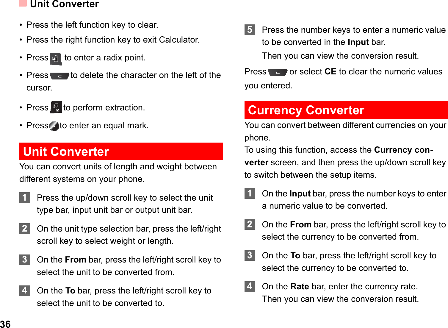 Unit Converter36• Press the left function key to clear.• Press the right function key to exit Calculator.• Press to enter a radix point.• Press to delete the character on the left of the cursor.• Press to perform extraction.• Press to enter an equal mark.Unit ConverterYou can convert units of length and weight between different systems on your phone.1Press the up/down scroll key to select the unit type bar, input unit bar or output unit bar.2On the unit type selection bar, press the left/right scroll key to select weight or length.3On the From bar, press the left/right scroll key to select the unit to be converted from.4On the To bar, press the left/right scroll key to select the unit to be converted to.5Press the number keys to enter a numeric value to be converted in the Input bar. Then you can view the conversion result.Press or select CE to clear the numeric values you entered.Currency ConverterYou can convert between different currencies on your phone.To using this function, access the Currency con-verter screen, and then press the up/down scroll key to switch between the setup items.1On the Input bar, press the number keys to enter a numeric value to be converted.2On the From bar, press the left/right scroll key to select the currency to be converted from.3On the To bar, press the left/right scroll key to select the currency to be converted to.4On the Rate bar, enter the currency rate.Then you can view the conversion result.