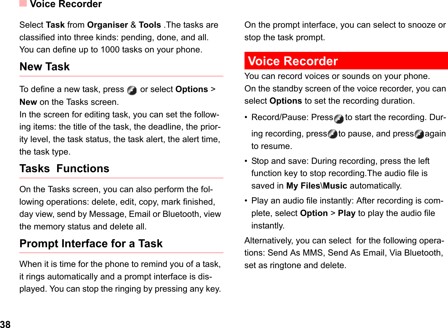 Voice Recorder38Select Task from Organiser &amp; Tools .The tasks are classified into three kinds: pending, done, and all. You can define up to 1000 tasks on your phone.New TaskTo define a new task, press   or select Options &gt; New on the Tasks screen.In the screen for editing task, you can set the follow-ing items: the title of the task, the deadline, the prior-ity level, the task status, the task alert, the alert time, the task type.Tasks  Functions On the Tasks screen, you can also perform the fol-lowing operations: delete, edit, copy, mark finished, day view, send by Message, Email or Bluetooth, view the memory status and delete all.Prompt Interface for a TaskWhen it is time for the phone to remind you of a task, it rings automatically and a prompt interface is dis-played. You can stop the ringing by pressing any key. On the prompt interface, you can select to snooze or stop the task prompt.Voice RecorderYou can record voices or sounds on your phone.  On the standby screen of the voice recorder, you can select Options to set the recording duration.• Record/Pause: Press to start the recording. Dur-ing recording, press to pause, and press again to resume.• Stop and save: During recording, press the left function key to stop recording.The audio file is saved in My Files\Music automatically.• Play an audio file instantly: After recording is com-plete, select Option &gt; Play to play the audio file instantly.Alternatively, you can select  for the following opera-tions: Send As MMS, Send As Email, Via Bluetooth, set as ringtone and delete.