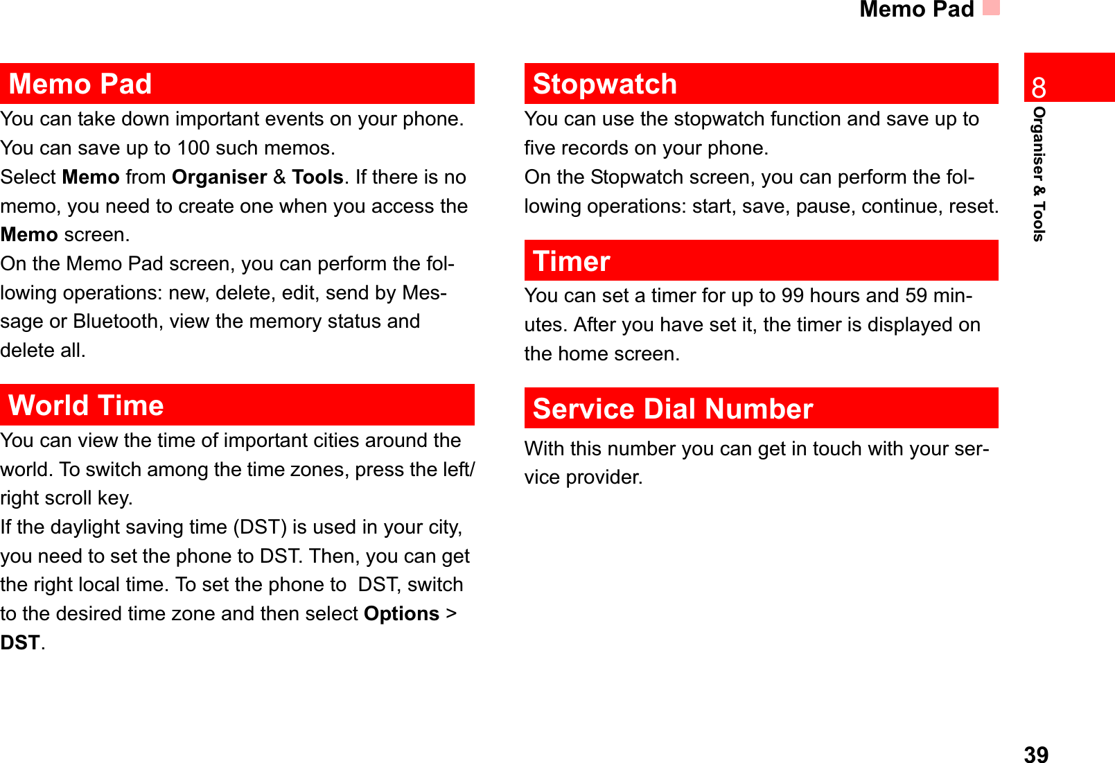 Memo Pad39Organiser &amp; Tools8Memo PadYou can take down important events on your phone. You can save up to 100 such memos.Select Memo from Organiser &amp; Tools. If there is no memo, you need to create one when you access the Memo screen.On the Memo Pad screen, you can perform the fol-lowing operations: new, delete, edit, send by Mes-sage or Bluetooth, view the memory status and delete all.World TimeYou can view the time of important cities around the world. To switch among the time zones, press the left/right scroll key.If the daylight saving time (DST) is used in your city, you need to set the phone to DST. Then, you can get the right local time. To set the phone to  DST, switch to the desired time zone and then select Options &gt; DST.StopwatchYou can use the stopwatch function and save up to five records on your phone.On the Stopwatch screen, you can perform the fol-lowing operations: start, save, pause, continue, reset.TimerYou can set a timer for up to 99 hours and 59 min-utes. After you have set it, the timer is displayed on the home screen.Service Dial NumberWith this number you can get in touch with your ser-vice provider.