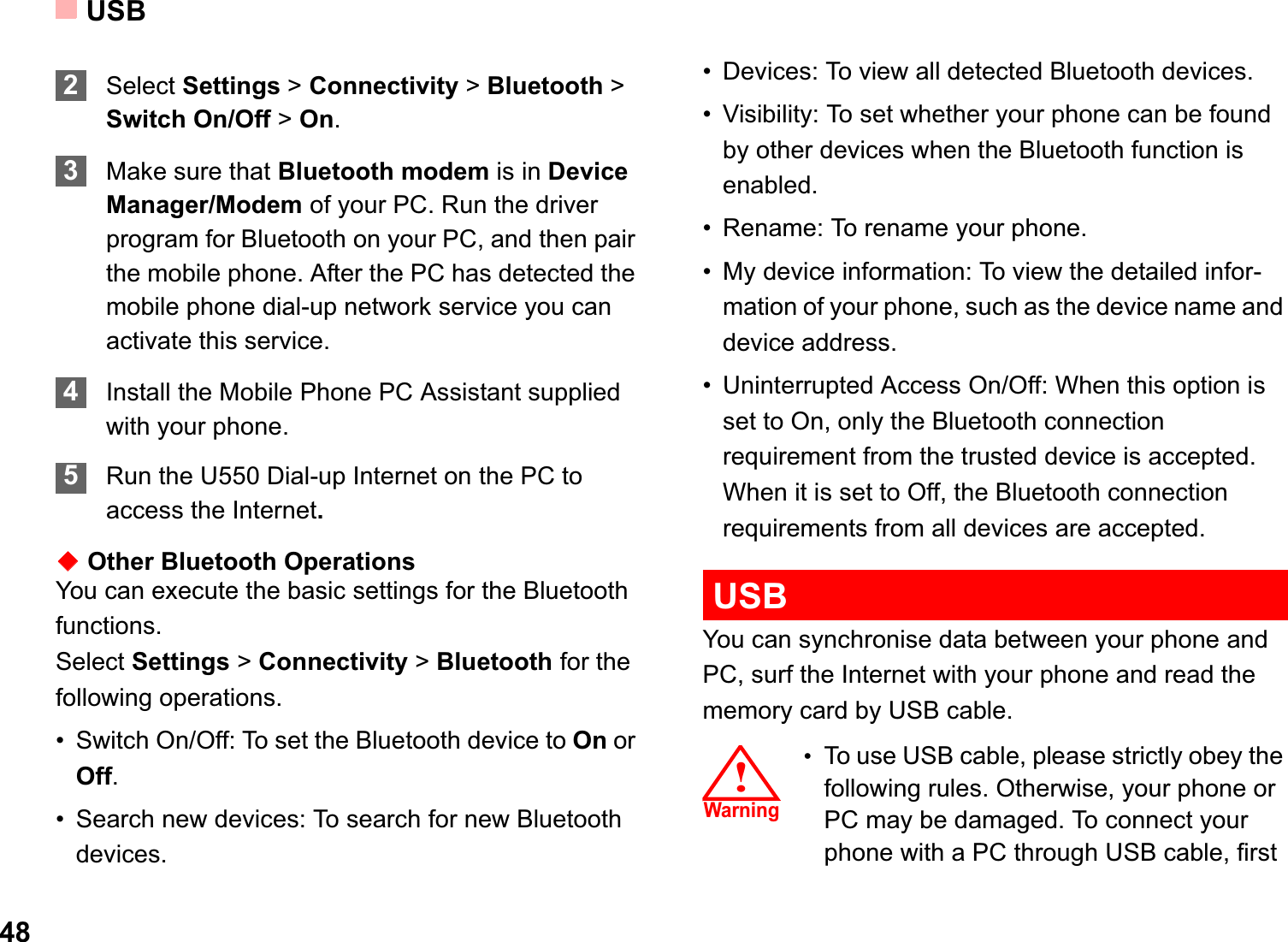 USB482Select Settings &gt; Connectivity &gt; Bluetooth &gt; Switch On/Off &gt; On.3Make sure that Bluetooth modem is in Device Manager/Modem of your PC. Run the driver program for Bluetooth on your PC, and then pair the mobile phone. After the PC has detected the mobile phone dial-up network service you can activate this service.4Install the Mobile Phone PC Assistant supplied with your phone. 5Run the U550 Dial-up Internet on the PC to access the Internet.ƹOther Bluetooth OperationsYou can execute the basic settings for the Bluetooth functions.Select Settings &gt; Connectivity &gt; Bluetooth for the following operations.• Switch On/Off: To set the Bluetooth device to On or Off.• Search new devices: To search for new Bluetooth devices.• Devices: To view all detected Bluetooth devices.• Visibility: To set whether your phone can be found by other devices when the Bluetooth function is enabled.• Rename: To rename your phone.• My device information: To view the detailed infor-mation of your phone, such as the device name and device address.• Uninterrupted Access On/Off: When this option is set to On, only the Bluetooth connection requirement from the trusted device is accepted. When it is set to Off, the Bluetooth connection requirements from all devices are accepted.USBYou can synchronise data between your phone and PC, surf the Internet with your phone and read the memory card by USB cable.!䄺ਞ!Warning•To use USB cable, please strictly obey the following rules. Otherwise, your phone or PC may be damaged. To connect your phone with a PC through USB cable, first 