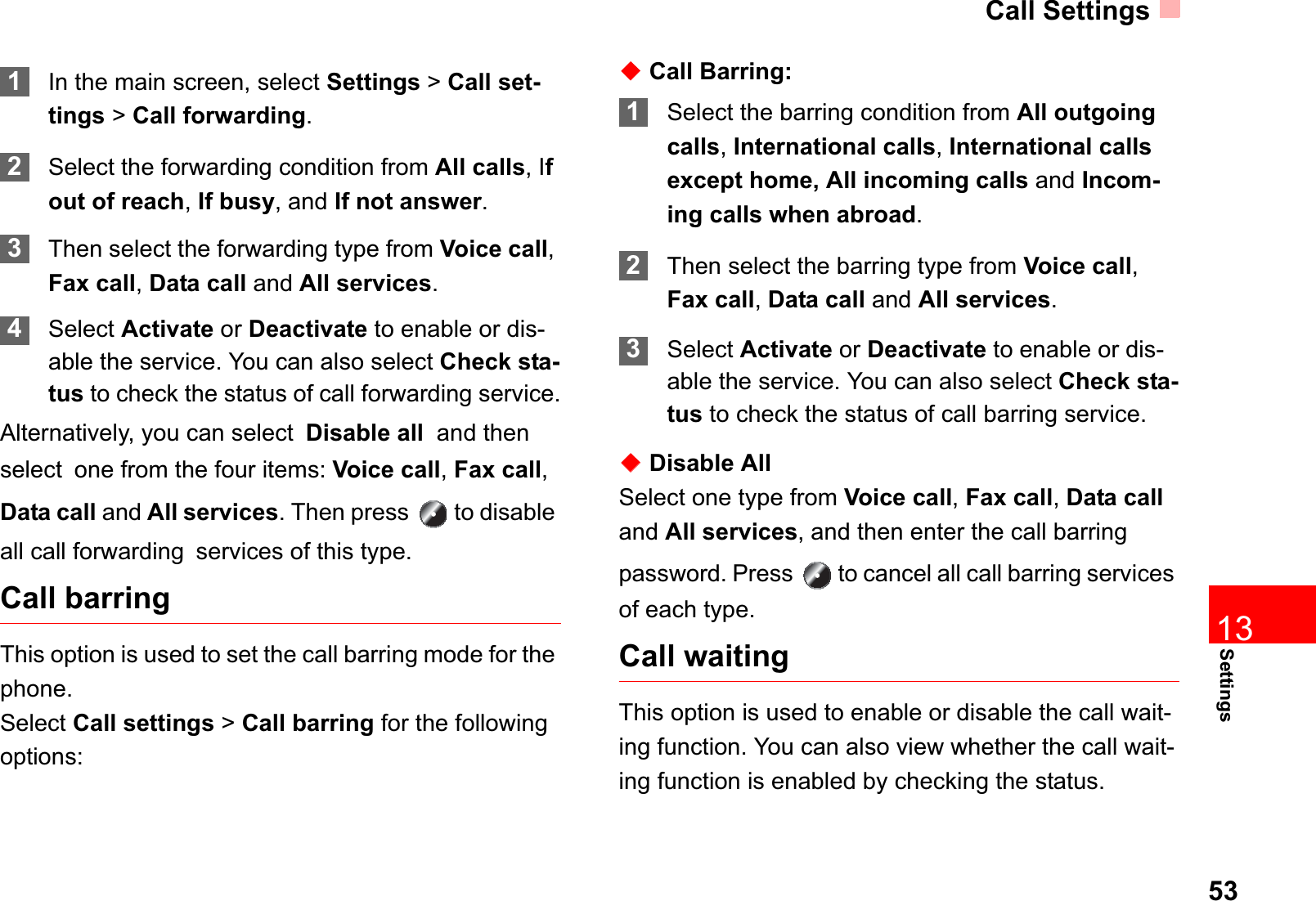Call Settings53Settings131In the main screen, select Settings &gt;Call set-tings &gt; Call forwarding.2Select the forwarding condition from All calls, Ifout of reach,If busy, and If not answer.3Then select the forwarding type from Voice call,Fax call,Data call and All services.4Select Activate or Deactivate to enable or dis-able the service. You can also select Check sta-tus to check the status of call forwarding service.Alternatively, you can selectDisable all  and then selectone from the four items: Voice call,Fax call,Data call and All services. Then press   to disable all call forwardingservices of this type. Call barringThis option is used to set the call barring mode for the phone.Select Call settings &gt; Call barring for the following options:ƹCall Barring:1Select the barring condition from All outgoing calls,International calls,International calls except home, All incoming calls and Incom-ing calls when abroad.2Then select the barring type from Voice call,Fax call,Data call and All services.3Select Activate or Deactivate to enable or dis-able the service. You can also select Check sta-tus to check the status of call barring service.ƹDisable AllSelect one type from Voice call,Fax call,Data calland All services, and then enter the call barring password. Press   to cancel all call barring services of each type.Call waitingThis option is used to enable or disable the call wait-ing function. You can also view whether the call wait-ing function is enabled by checking the status.