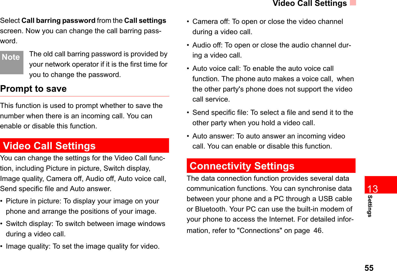 Video Call Settings55Settings13Select Call barring password from the Call settingsscreen. Now you can change the call barring pass-word.Note The old call barring password is provided by your network operator if it is the first time for you to change the password.Prompt to saveThis function is used to prompt whether to save the number when there is an incoming call. You can enable or disable this function.Video Call SettingsYou can change the settings for the Video Call func-tion, including Picture in picture, Switch display, Image quality, Camera off, Audio off, Auto voice call, Send specific file and Auto answer.• Picture in picture: To display your image on your phone and arrange the positions of your image.• Switch display: To switch between image windows during a video call. • Image quality: To set the image quality for video. • Camera off: To open or close the video channel during a video call.• Audio off: To open or close the audio channel dur-ing a video call.• Auto voice call: To enable the auto voice call function. The phone auto makes a voice call,  when the other party&apos;s phone does not support the video call service.• Send specific file: To select a file and send it to the other party when you hold a video call.• Auto answer: To auto answer an incoming video call. You can enable or disable this function.Connectivity SettingsThe data connection function provides several data communication functions. You can synchronise data between your phone and a PC through a USB cable or Bluetooth. Your PC can use the built-in modem of your phone to access the Internet. For detailed infor-mation, refer to &quot;Connections&quot; on page46.