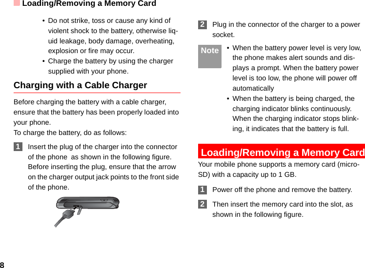 Loading/Removing a Memory Card8• Do not strike, toss or cause any kind of violent shock to the battery, otherwise liq-uid leakage, body damage, overheating, explosion or fire may occur.• Charge the battery by using the charger supplied with your phone.Charging with a Cable ChargerBefore charging the battery with a cable charger, ensure that the battery has been properly loaded into your phone.To charge the battery, do as follows: 1Insert the plug of the charger into the connector of the phone as shown in the following figure. Before inserting the plug, ensure that the arrow on the charger output jack points to the front side of the phone. 2Plug in the connector of the charger to a power socket. Note • When the battery power level is very low, the phone makes alert sounds and dis-plays a prompt. When the battery power level is too low, the phone will power off automatically• When the battery is being charged, the charging indicator blinks continuously. When the charging indicator stops blink-ing, it indicates that the battery is full. Loading/Removing a Memory CardYour mobile phone supports a memory card (micro-SD) with a capacity up to 1 GB. 1Power off the phone and remove the battery. 2Then insert the memory card into the slot, as shown in the following figure.