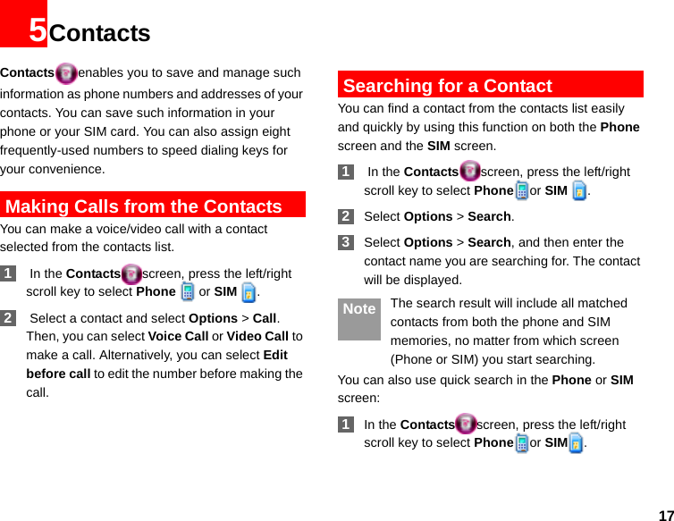 175ContactsContacts enables you to save and manage such information as phone numbers and addresses of your contacts. You can save such information in your phone or your SIM card. You can also assign eight frequently-used numbers to speed dialing keys for your convenience. Making Calls from the ContactsYou can make a voice/video call with a contact selected from the contacts list. 1 In the Contacts screen, press the left/right scroll key to select Phone   or SIM  . 2 Select a contact and select Options &gt; Call. Then, you can select Voice Call or Video Call to make a call. Alternatively, you can select Edit before call to edit the number before making the call. Searching for a ContactYou can find a contact from the contacts list easily and quickly by using this function on both the Phone screen and the SIM screen. 1 In the Contacts screen, press the left/right scroll key to select Phone or SIM  . 2Select Options &gt; Search. 3Select Options &gt; Search, and then enter the contact name you are searching for. The contact will be displayed. Note The search result will include all matched contacts from both the phone and SIM memories, no matter from which screen (Phone or SIM) you start searching.You can also use quick search in the Phone or SIM screen: 1In the Contacts screen, press the left/right scroll key to select Phone or SIM .
