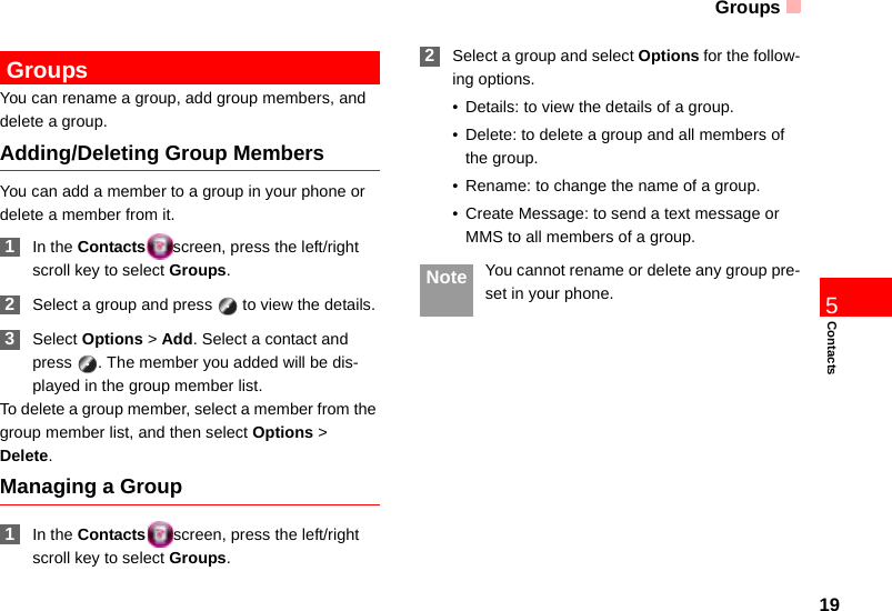 Groups19Contacts5 GroupsYou can rename a group, add group members, and delete a group.Adding/Deleting Group MembersYou can add a member to a group in your phone or delete a member from it. 1In the Contacts screen, press the left/right scroll key to select Groups. 2Select a group and press   to view the details. 3Select Options &gt; Add. Select a contact and press  . The member you added will be dis-played in the group member list.To delete a group member, select a member from the group member list, and then select Options &gt; Delete.Managing a Group 1In the Contacts screen, press the left/right scroll key to select Groups. 2Select a group and select Options for the follow-ing options.• Details: to view the details of a group.• Delete: to delete a group and all members of the group.• Rename: to change the name of a group.• Create Message: to send a text message or MMS to all members of a group. Note You cannot rename or delete any group pre-set in your phone.