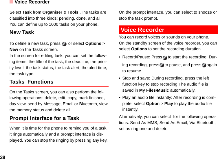 Voice Recorder38Select Task from Organiser &amp; Tools .The tasks are classified into three kinds: pending, done, and all. You can define up to 1000 tasks on your phone.New TaskTo define a new task, press   or select Options &gt; New on the Tasks screen.In the screen for editing task, you can set the follow-ing items: the title of the task, the deadline, the prior-ity level, the task status, the task alert, the alert time, the task type.Tasks  Functions On the Tasks screen, you can also perform the fol-lowing operations: delete, edit, copy, mark finished, day view, send by Message, Email or Bluetooth, view the memory status and delete all.Prompt Interface for a TaskWhen it is time for the phone to remind you of a task, it rings automatically and a prompt interface is dis-played. You can stop the ringing by pressing any key. On the prompt interface, you can select to snooze or stop the task prompt. Voice RecorderYou can record voices or sounds on your phone.  On the standby screen of the voice recorder, you can select Options to set the recording duration.• Record/Pause: Press to start the recording. Dur-ing recording, press to pause, and press again to resume.• Stop and save: During recording, press the left function key to stop recording.The audio file is saved in My Files\Music automatically.• Play an audio file instantly: After recording is com-plete, select Option &gt; Play to play the audio file instantly.Alternatively, you can select  for the following opera-tions: Send As MMS, Send As Email, Via Bluetooth, set as ringtone and delete.