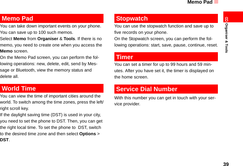 Memo Pad39Organiser &amp; Tools8 Memo PadYou can take down important events on your phone. You can save up to 100 such memos.Select Memo from Organiser &amp; Tools. If there is no memo, you need to create one when you access the Memo screen.On the Memo Pad screen, you can perform the fol-lowing operations: new, delete, edit, send by Mes-sage or Bluetooth, view the memory status and delete all. World TimeYou can view the time of important cities around the world. To switch among the time zones, press the left/right scroll key.If the daylight saving time (DST) is used in your city, you need to set the phone to DST. Then, you can get the right local time. To set the phone to  DST, switch to the desired time zone and then select Options &gt; DST. StopwatchYou can use the stopwatch function and save up to five records on your phone.On the Stopwatch screen, you can perform the fol-lowing operations: start, save, pause, continue, reset. TimerYou can set a timer for up to 99 hours and 59 min-utes. After you have set it, the timer is displayed on the home screen. Service Dial NumberWith this number you can get in touch with your ser-vice provider.