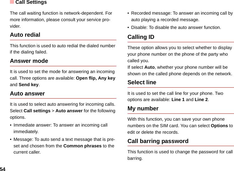 Call Settings54The call waiting function is network-dependent. For more information, please consult your service pro-vider.Auto redialThis function is used to auto redial the dialed number if the dialing failed.Answer modeIt is used to set the mode for answering an incoming call. Three options are available: Open flip, Any key and Send key.Auto answerIt is used to select auto answering for incoming calls. Select Call settings &gt; Auto answer for the following options.• Immediate answer: To answer an incoming call immediately.• Message: To auto send a text message that is pre-set and chosen from the Common phrases to the current caller.• Recorded message: To answer an incoming call by auto playing a recorded message.• Disable: To disable the auto answer function.Calling IDThese option allows you to select whether to display your phone number on the phone of the party who called you.If select Auto, whether your phone number will be shown on the called phone depends on the network.Select lineIt is used to set the call line for your phone. Two options are available: Line 1 and Line 2.My numberWith this function, you can save your own phone numbers on the SIM card. You can select Options to edit or delete the records.Call barring passwordThis function is used to change the password for call barring.