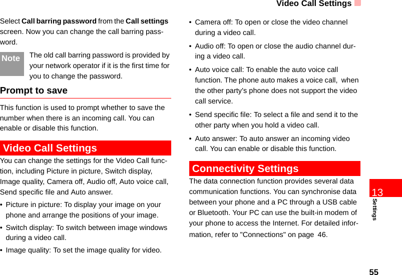 Video Call Settings55Settings13Select Call barring password from the Call settings  screen. Now you can change the call barring pass-word.Note The old call barring password is provided by your network operator if it is the first time for you to change the password.Prompt to saveThis function is used to prompt whether to save the number when there is an incoming call. You can enable or disable this function. Video Call SettingsYou can change the settings for the Video Call func-tion, including Picture in picture, Switch display, Image quality, Camera off, Audio off, Auto voice call, Send specific file and Auto answer.• Picture in picture: To display your image on your phone and arrange the positions of your image.• Switch display: To switch between image windows during a video call. • Image quality: To set the image quality for video. • Camera off: To open or close the video channel during a video call.• Audio off: To open or close the audio channel dur-ing a video call.• Auto voice call: To enable the auto voice call function. The phone auto makes a voice call,  when the other party&apos;s phone does not support the video call service.• Send specific file: To select a file and send it to the other party when you hold a video call.• Auto answer: To auto answer an incoming video call. You can enable or disable this function. Connectivity SettingsThe data connection function provides several data communication functions. You can synchronise data between your phone and a PC through a USB cable or Bluetooth. Your PC can use the built-in modem of your phone to access the Internet. For detailed infor-mation, refer to &quot;Connections&quot; on page 46.