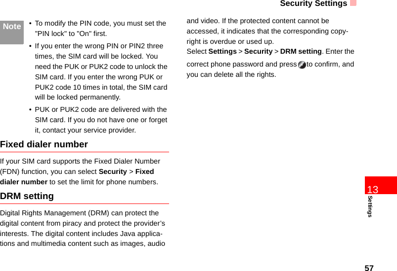Security Settings57Settings13 Note • To modify the PIN code, you must set the &quot;PIN lock&quot; to &quot;On&quot; first.• If you enter the wrong PIN or PIN2 three times, the SIM card will be locked. You need the PUK or PUK2 code to unlock the SIM card. If you enter the wrong PUK or PUK2 code 10 times in total, the SIM card will be locked permanently.• PUK or PUK2 code are delivered with the SIM card. If you do not have one or forget it, contact your service provider.Fixed dialer numberIf your SIM card supports the Fixed Dialer Number (FDN) function, you can select Security &gt; Fixed dialer number to set the limit for phone numbers.DRM settingDigital Rights Management (DRM) can protect the digital content from piracy and protect the provider’s interests. The digital content includes Java applica-tions and multimedia content such as images, audio and video. If the protected content cannot be accessed, it indicates that the corresponding copy-right is overdue or used up. Select Settings &gt; Security &gt; DRM setting. Enter the correct phone password and press to confirm, and you can delete all the rights. 
