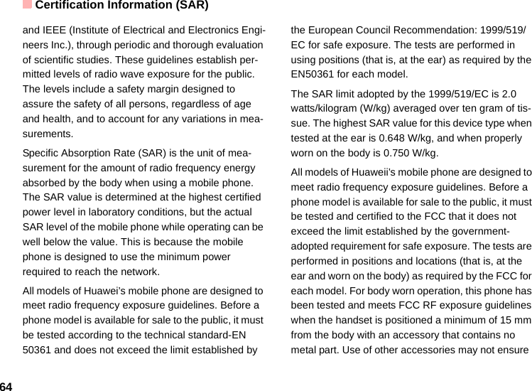 Certification Information (SAR)64and IEEE (Institute of Electrical and Electronics Engi-neers Inc.), through periodic and thorough evaluation of scientific studies. These guidelines establish per-mitted levels of radio wave exposure for the public. The levels include a safety margin designed to assure the safety of all persons, regardless of age and health, and to account for any variations in mea-surements.Specific Absorption Rate (SAR) is the unit of mea-surement for the amount of radio frequency energy absorbed by the body when using a mobile phone. The SAR value is determined at the highest certified power level in laboratory conditions, but the actual SAR level of the mobile phone while operating can be well below the value. This is because the mobile phone is designed to use the minimum power required to reach the network.All models of Huawei’s mobile phone are designed to meet radio frequency exposure guidelines. Before a phone model is available for sale to the public, it must be tested according to the technical standard-EN 50361 and does not exceed the limit established by the European Council Recommendation: 1999/519/EC for safe exposure. The tests are performed in using positions (that is, at the ear) as required by the EN50361 for each model.The SAR limit adopted by the 1999/519/EC is 2.0 watts/kilogram (W/kg) averaged over ten gram of tis-sue. The highest SAR value for this device type when tested at the ear is 0.648 W/kg, and when properly worn on the body is 0.750 W/kg.All models of Huaweii’s mobile phone are designed to meet radio frequency exposure guidelines. Before a phone model is available for sale to the public, it must be tested and certified to the FCC that it does not exceed the limit established by the government-adopted requirement for safe exposure. The tests are performed in positions and locations (that is, at the ear and worn on the body) as required by the FCC for each model. For body worn operation, this phone has been tested and meets FCC RF exposure guidelines when the handset is positioned a minimum of 15 mm from the body with an accessory that contains no metal part. Use of other accessories may not ensure  