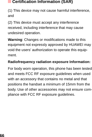 Certification Information (SAR)66(1) This device may not cause harmful interference, and(2) This device must accept any interference received, including interference that may cause undesired operation.Warning: Changes or modifications made to this equipment not expressly approved by HUAWEI may void the users&apos; authorization to operate this equip-ment.Radiofrequency radiation exposure Information:For body worn operation, this phone has been tested and meets FCC RF exposure guidelines when used with an accessory that contains no metal and that positions the handset a minimum of 15mm from the body. Use of other accessories may not ensure com-pliance with FCC RF exposure guidelines.