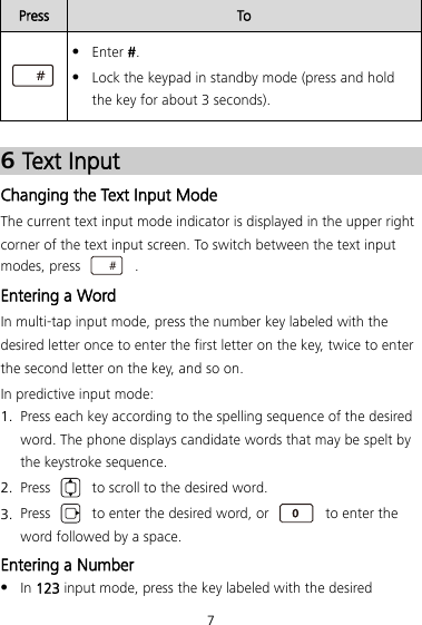 7 Press To   Enter #.  Lock the keypad in standby mode (press and hold the key for about 3 seconds).   6 Text Input Changing the Text Input Mode The current text input mode indicator is displayed in the upper right corner of the text input screen. To switch between the text input modes, press    . Entering a Word In multi-tap input mode, press the number key labeled with the desired letter once to enter the first letter on the key, twice to enter the second letter on the key, and so on. In predictive input mode: 1. Press each key according to the spelling sequence of the desired word. The phone displays candidate words that may be spelt by the keystroke sequence. 2. Press   to scroll to the desired word. 3. Press   to enter the desired word, or   to enter the word followed by a space. Entering a Number  In 123 input mode, press the key labeled with the desired 
