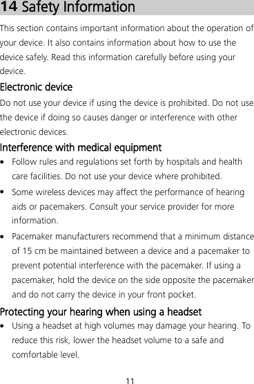 11 14 Safety Information This section contains important information about the operation of your device. It also contains information about how to use the device safely. Read this information carefully before using your device. Electronic device Do not use your device if using the device is prohibited. Do not use the device if doing so causes danger or interference with other electronic devices. Interference with medical equipment  Follow rules and regulations set forth by hospitals and health care facilities. Do not use your device where prohibited.  Some wireless devices may affect the performance of hearing aids or pacemakers. Consult your service provider for more information.  Pacemaker manufacturers recommend that a minimum distance of 15 cm be maintained between a device and a pacemaker to prevent potential interference with the pacemaker. If using a pacemaker, hold the device on the side opposite the pacemaker and do not carry the device in your front pocket. Protecting your hearing when using a headset  Using a headset at high volumes may damage your hearing. To reduce this risk, lower the headset volume to a safe and comfortable level. 