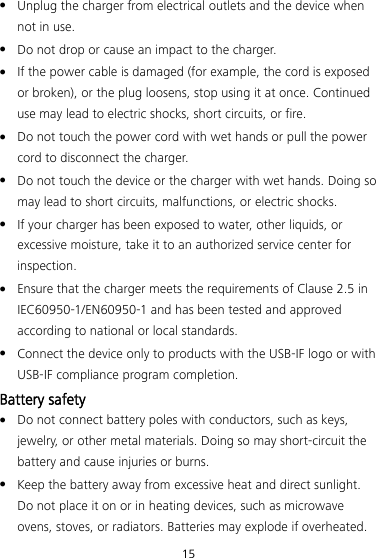 15  Unplug the charger from electrical outlets and the device when not in use.  Do not drop or cause an impact to the charger.  If the power cable is damaged (for example, the cord is exposed or broken), or the plug loosens, stop using it at once. Continued use may lead to electric shocks, short circuits, or fire.  Do not touch the power cord with wet hands or pull the power cord to disconnect the charger.  Do not touch the device or the charger with wet hands. Doing so may lead to short circuits, malfunctions, or electric shocks.  If your charger has been exposed to water, other liquids, or excessive moisture, take it to an authorized service center for inspection.  Ensure that the charger meets the requirements of Clause 2.5 in IEC60950-1/EN60950-1 and has been tested and approved according to national or local standards.  Connect the device only to products with the USB-IF logo or with USB-IF compliance program completion. Battery safety  Do not connect battery poles with conductors, such as keys, jewelry, or other metal materials. Doing so may short-circuit the battery and cause injuries or burns.  Keep the battery away from excessive heat and direct sunlight. Do not place it on or in heating devices, such as microwave ovens, stoves, or radiators. Batteries may explode if overheated. 