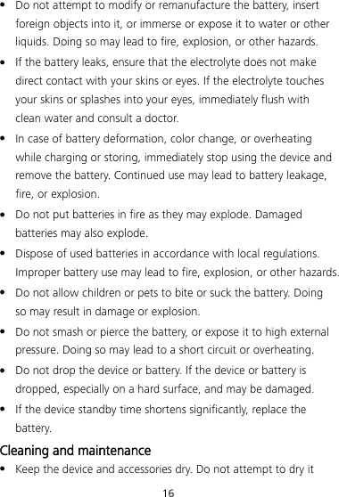 16  Do not attempt to modify or remanufacture the battery, insert foreign objects into it, or immerse or expose it to water or other liquids. Doing so may lead to fire, explosion, or other hazards.  If the battery leaks, ensure that the electrolyte does not make direct contact with your skins or eyes. If the electrolyte touches your skins or splashes into your eyes, immediately flush with clean water and consult a doctor.  In case of battery deformation, color change, or overheating while charging or storing, immediately stop using the device and remove the battery. Continued use may lead to battery leakage, fire, or explosion.  Do not put batteries in fire as they may explode. Damaged batteries may also explode.  Dispose of used batteries in accordance with local regulations. Improper battery use may lead to fire, explosion, or other hazards.  Do not allow children or pets to bite or suck the battery. Doing so may result in damage or explosion.  Do not smash or pierce the battery, or expose it to high external pressure. Doing so may lead to a short circuit or overheating.    Do not drop the device or battery. If the device or battery is dropped, especially on a hard surface, and may be damaged.    If the device standby time shortens significantly, replace the battery. Cleaning and maintenance  Keep the device and accessories dry. Do not attempt to dry it 